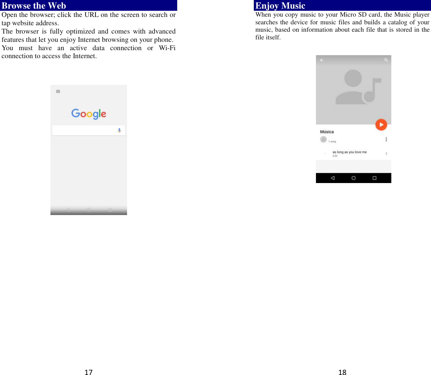 17 Browse the Web Open the browser; click the URL on the screen to search or tap website address.   The  browser  is  fully  optimized  and  comes  with  advanced features that let you enjoy Internet browsing on your phone.   You  must  have  an  active  data  connection  or  Wi-Fi connection to access the Internet.          18 Enjoy Music When you copy music to your Micro SD card, the Music player searches the device for music files and builds a catalog of your music, based on information about each file that is stored in the file itself.                  