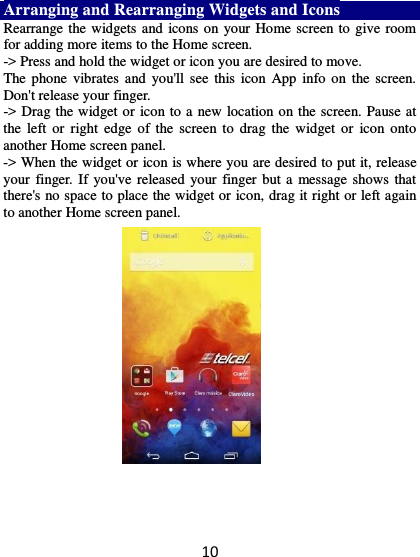 10 Arranging and Rearranging Widgets and Icons Rearrange the widgets and icons on your Home screen to  give room for adding more items to the Home screen.   -&gt; Press and hold the widget or icon you are desired to move.   The phone vibrates and  you&apos;ll see this  icon  App  info on  the screen. Don&apos;t release your finger.   -&gt; Drag the widget or icon to a new location on the screen. Pause at the  left  or  right  edge  of the  screen  to  drag  the  widget  or  icon onto another Home screen panel.   -&gt; When the widget or icon is where you are desired to put it, release your finger. If you&apos;ve  released your  finger but a  message shows that there&apos;s no space to place the widget or icon, drag it right or left again to another Home screen panel.      