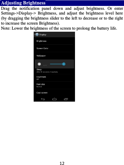 12 Adjusting Brightness Drag  the  notification  panel  down  and  adjust  brightness.  Or  enter Settings-&gt;Display-&gt;  Brightness,  and  adjust  the brightness  level  here (by dragging the brightness slider to the left to decrease or to the right to increase the screen Brightness). Note: Lower the brightness of the screen to prolong the battery life.    