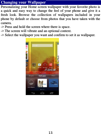 13 Changing your Wallpaper Personalizing your Home screen wallpaper with your favorite photo is a quick and easy way to change the feel of your phone and give it a fresh  look.  Browse  the  collection  of  wallpapers  included  in  your phone by default or choose from photos that you have taken with the camera.   -&gt; Press and hold the screen where there is space. -&gt; The screen will vibrate and an optional context.         -&gt; Select the wallpaper you want and confirm to set it as wallpaper.  