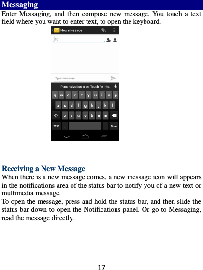 17 Messaging Enter Messaging, and then compose new message. You touch a text field where you want to enter text, to open the keyboard.          Receiving a New Message   When there is a new message comes, a new message icon will appears in the notifications area of the status bar to notify you of a new text or multimedia message.   To open the message, press and hold the status bar, and then slide the status bar down to open the Notifications panel. Or go to Messaging, read the message directly.     