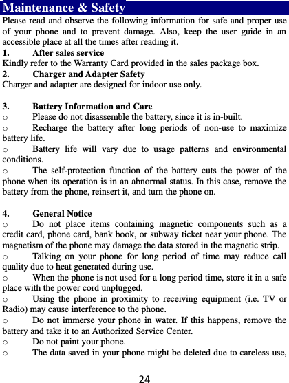 24 Maintenance &amp; Safety Please read and observe the following information for safe and proper use of  your  phone  and  to  prevent  damage.  Also,  keep  the  user  guide  in  an accessible place at all the times after reading it. 1. After sales service Kindly refer to the Warranty Card provided in the sales package box. 2. Charger and Adapter Safety Charger and adapter are designed for indoor use only.  3. Battery Information and Care o Please do not disassemble the battery, since it is in-built.   o Recharge  the  battery  after  long  periods  of  non-use  to  maximize battery life. o Battery  life  will  vary  due  to  usage  patterns  and  environmental conditions. o The  self-protection  function  of  the  battery  cuts  the  power  of  the phone when its operation is in an abnormal status. In this case, remove the battery from the phone, reinsert it, and turn the phone on.  4. General Notice o Do  not  place  items  containing  magnetic  components  such  as  a credit card, phone card, bank book, or subway ticket near your phone. The magnetism of the phone may damage the data stored in the magnetic strip. o Talking  on  your  phone  for  long  period  of  time  may  reduce  call quality due to heat generated during use. o When the phone is not used for a long period time, store it in a safe place with the power cord unplugged. o Using  the  phone  in  proximity  to  receiving  equipment  (i.e.  TV  or Radio) may cause interference to the phone. o Do not immerse your phone in  water.  If this happens, remove the battery and take it to an Authorized Service Center. o Do not paint your phone. o The data saved in your phone might be deleted due to careless use, 