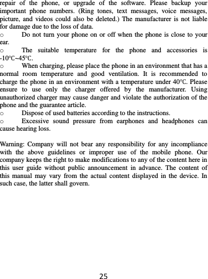 25 repair  of  the  phone,  or  upgrade  of  the  software.  Please  backup  your important  phone  numbers.  (Ring  tones,  text  messages,  voice  messages, picture, and videos could also  be deleted.) The manufacturer is  not liable for damage due to the loss of data. o Do not turn your phone on or off when the phone is close to your ear. o The  suitable  temperature  for  the  phone  and  accessories  is -10℃~45℃. o When charging, please place the phone in an environment that has a normal  room  temperature  and  good  ventilation.  It  is  recommended  to charge the phone in an environment with a temperature under 40℃. Please ensure  to  use  only  the  charger  offered  by  the  manufacturer.  Using unauthorized charger may cause danger and violate the authorization of the phone and the guarantee article. o Dispose of used batteries according to the instructions. o Excessive  sound  pressure  from  earphones  and  headphones  can cause hearing loss.  Warning:  Company will not bear  any responsibility for  any  incompliance with  the  above  guidelines  or  improper  use  of  the  mobile  phone.  Our company keeps the right to make modifications to any of the content here in this  user  guide  without  public  announcement  in  advance.  The  content of this manual  may vary from  the actual content  displayed in the  device. In such case, the latter shall govern.   