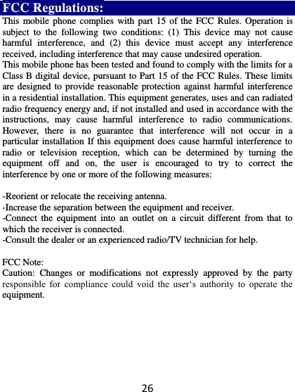 26 FCC Regulations: This mobile phone complies with part  15 of the  FCC Rules. Operation is subject  to  the  following  two  conditions:  (1)  This  device  may  not  cause harmful  interference,  and  (2)  this  device  must  accept  any  interference received, including interference that may cause undesired operation. This mobile phone has been tested and found to comply with the limits for a Class B digital device, pursuant to Part 15 of the FCC Rules. These limits are designed to  provide reasonable protection  against harmful interference in a residential installation. This equipment generates, uses and can radiated radio frequency energy and, if not installed and used in accordance with the instructions,  may  cause  harmful  interference  to  radio  communications. However,  there  is  no  guarantee  that  interference  will  not  occur  in  a particular installation If this equipment does cause harmful interference to radio  or  television  reception,  which  can  be  determined  by  turning  the equipment  off  and  on,  the  user  is  encouraged  to  try  to  correct  the interference by one or more of the following measures:  -Reorient or relocate the receiving antenna. -Increase the separation between the equipment and receiver. -Connect  the  equipment  into  an  outlet  on  a  circuit  different  from  that  to which the receiver is connected. -Consult the dealer or an experienced radio/TV technician for help.  FCC Note: Caution:  Changes  or  modifications  not  expressly  approved  by  the  party responsible  for  compliance  could  void  the  user‘s  authority  to  operate  the equipment. 