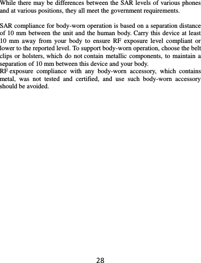 28  While there may be differences between the SAR levels of various phones and at various positions, they all meet the government requirements.  SAR compliance for body-worn operation is based on a separation distance of 10 mm between the unit and the human body. Carry this device at least 10  mm  away  from  your  body  to  ensure  RF  exposure  level  compliant  or lower to the reported level. To support body-worn operation, choose the belt clips or holsters, which do not contain metallic components, to maintain a separation of 10 mm between this device and your body.   RF exposure  compliance  with  any  body-worn  accessory,  which  contains metal,  was  not  tested  and  certified,  and  use  such  body-worn  accessory should be avoided.     