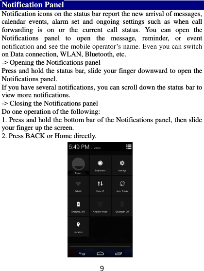 9 Notification Panel Notification icons on the status bar report the new arrival of messages, calendar  events,  alarm  set  and  ongoing  settings  such  as  when  call forwarding  is  on  or  the  current  call  status.  You  can  open  the Notifications  panel  to  open  the  message,  reminder,  or  event notification and see the mobile operator’s name. Even you can switch on Data connection, WLAN, Bluetooth, etc. -&gt; Opening the Notifications panel   Press and hold the status bar, slide your finger downward to open the Notifications panel.   If you have several notifications, you can scroll down the status bar to view more notifications.   -&gt; Closing the Notifications panel   Do one operation of the following:   1. Press and hold the bottom bar of the Notifications panel, then slide your finger up the screen.   2. Press BACK or Home directly.  