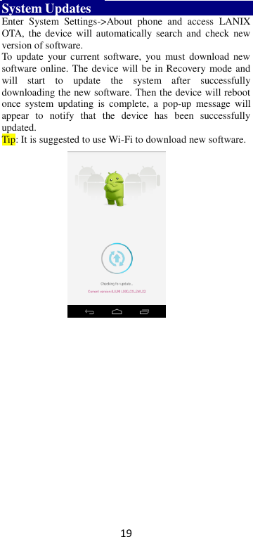 19 System Updates     Enter  System  Settings-&gt;About  phone  and  access  LANIX OTA,  the  device  will automatically  search  and  check  new version of software.   To  update  your current  software,  you must  download  new software online. The device will be in Recovery mode and will  start  to  update  the  system  after  successfully downloading the new software. Then the device will reboot once  system  updating  is  complete,  a  pop-up  message  will appear  to  notify  that  the  device  has  been  successfully updated.   Tip: It is suggested to use Wi-Fi to download new software.  