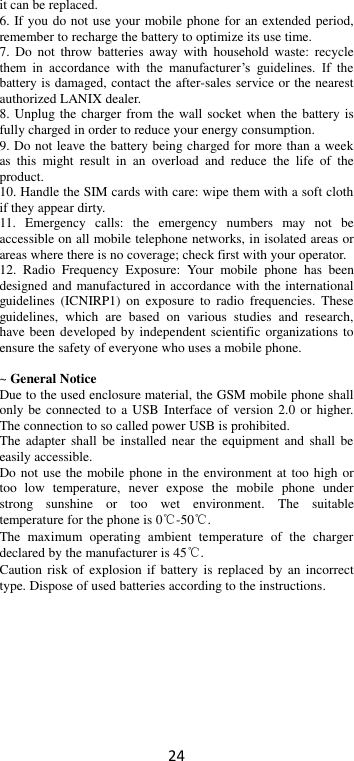 24 it can be replaced. 6. If you do not use your mobile phone for an extended period, remember to recharge the battery to optimize its use time. 7.  Do  not  throw batteries  away  with  household  waste:  recycle them  in  accordance  with  the  manufacturer’s  guidelines.  If  the battery is damaged, contact the after-sales service or the nearest authorized LANIX dealer. 8. Unplug the charger from the wall socket when the battery is fully charged in order to reduce your energy consumption. 9. Do not leave the battery being charged for more than a week as  this  might  result  in  an  overload  and  reduce  the  life  of  the product. 10. Handle the SIM cards with care: wipe them with a soft cloth if they appear dirty. 11.  Emergency  calls:  the  emergency  numbers  may  not  be accessible on all mobile telephone networks, in isolated areas or areas where there is no coverage; check first with your operator. 12.  Radio  Frequency  Exposure:  Your  mobile  phone  has  been designed and manufactured in accordance with the international guidelines  (ICNIRP1)  on exposure  to  radio  frequencies.  These guidelines,  which  are  based  on  various  studies  and  research, have been developed by independent scientific  organizations to ensure the safety of everyone who uses a mobile phone.  ~ General Notice Due to the used enclosure material, the GSM mobile phone shall only be connected to a USB Interface of  version 2.0  or higher. The connection to so called power USB is prohibited. The  adapter shall  be installed  near  the equipment  and shall  be easily accessible. Do not use the mobile phone in the environment at too high or too  low  temperature,  never  expose  the  mobile  phone  under strong  sunshine  or  too  wet  environment.  The  suitable temperature for the phone is 0℃-50℃. The  maximum  operating  ambient  temperature  of  the  charger declared by the manufacturer is 45℃. Caution risk of explosion  if battery  is replaced  by an  incorrect type. Dispose of used batteries according to the instructions.          