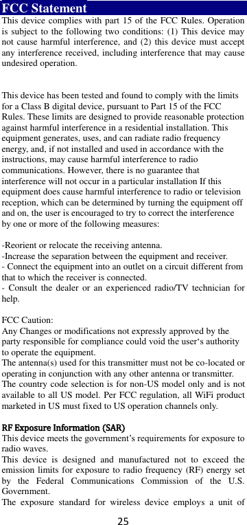 25 FCC Statement This device complies with part 15 of the FCC Rules. Operation is subject to the following two conditions: (1) This device may not cause harmful interference, and  (2) this device must accept any interference received, including interference that may cause undesired operation.   This device has been tested and found to comply with the limits for a Class B digital device, pursuant to Part 15 of the FCC Rules. These limits are designed to provide reasonable protection against harmful interference in a residential installation. This equipment generates, uses, and can radiate radio frequency energy, and, if not installed and used in accordance with the instructions, may cause harmful interference to radio communications. However, there is no guarantee that interference will not occur in a particular installation If this equipment does cause harmful interference to radio or television reception, which can be determined by turning the equipment off and on, the user is encouraged to try to correct the interference by one or more of the following measures:  -Reorient or relocate the receiving antenna. -Increase the separation between the equipment and receiver. - Connect the equipment into an outlet on a circuit different from that to which the receiver is connected. -  Consult the  dealer or  an  experienced  radio/TV  technician for help.  FCC Caution: Any Changes or modifications not expressly approved by the party responsible for compliance could void the user‘s authority to operate the equipment. The antenna(s) used for this transmitter must not be co-located or operating in conjunction with any other antenna or transmitter. The country code selection is for non-US model only and is not available to all US model. Per FCC regulation, all WiFi product marketed in US must fixed to US operation channels only.  RRFF  EExxppoossuurree  IInnffoorrmmaattiioonn  ((SSAARR)) This device meets the government’s requirements for exposure to radio waves. This  device  is  designed  and  manufactured  not  to  exceed  the emission limits for exposure to radio frequency (RF) energy set by  the  Federal  Communications  Commission  of  the  U.S. Government. The  exposure  standard  for  wireless  device  employs  a  unit  of 