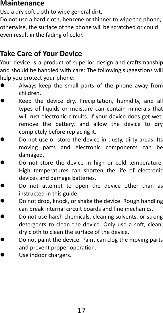- 17 -  Maintenance Use a dry soft cloth to wipe general dirt.   Do not use a hard cloth, benzene or thinner to wipe the phone, otherwise, the surface of the phone will be scratched or could even result in the fading of color.  Take Care of Your Device Your  device  is  a  product  of  superior design  and craftsmanship and should be handled with care: The following suggestions will help you protect your phone:    Always  keep  the  small  parts  of  the  phone  away  from children.    Keep  the  device  dry.  Precipitation,  humidity,  and  all types  of  liquids  or  moisture  can  contain  minerals  that will rust electronic circuits. If your device does get wet, remove  the  battery,  and  allow  the  device  to  dry completely before replacing it.    Do  not use  or  store  the device in dusty, dirty  areas. Its moving  parts  and  electronic  components  can  be damaged.  Do  not  store  the  device  in  high  or  cold  temperature. High  temperatures  can  shorten  the  life  of  electronic devices and damage batteries.  Do  not  attempt  to  open  the  device  other  than  as instructed in this guide.  Do not drop, knock, or shake the device. Rough handling can break internal circuit boards and fine mechanics.    Do not use harsh chemicals, cleaning solvents, or strong detergents  to  clean  the  device.  Only  use  a  soft,  clean, dry cloth to clean the surface of the device.  Do not paint the device. Paint can clog the moving parts and prevent proper operation.    Use indoor chargers.  