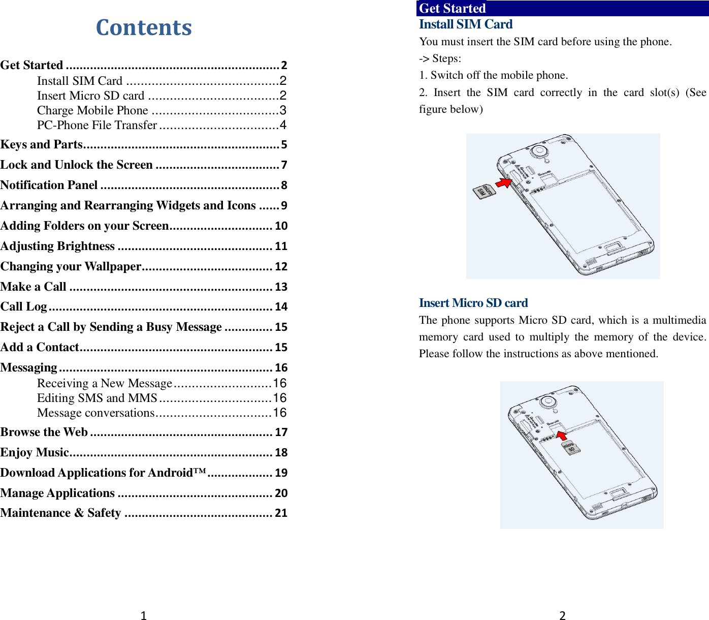 1 Contents Get Started .............................................................. 2 Install SIM Card .......................................... 2 Insert Micro SD card .................................... 2 Charge Mobile Phone ................................... 3 PC-Phone File Transfer ................................. 4 Keys and Parts ......................................................... 5 Lock and Unlock the Screen .................................... 7 Notification Panel .................................................... 8 Arranging and Rearranging Widgets and Icons ...... 9 Adding Folders on your Screen .............................. 10 Adjusting Brightness ............................................. 11 Changing your Wallpaper ...................................... 12 Make a Call ........................................................... 13 Call Log ................................................................. 14 Reject a Call by Sending a Busy Message .............. 15 Add a Contact ........................................................ 15 Messaging .............................................................. 16 Receiving a New Message ........................... 16 Editing SMS and MMS ............................... 16 Message conversations ................................ 16 Browse the Web ..................................................... 17 Enjoy Music ........................................................... 18 Download Applications for Android™ ................... 19 Manage Applications ............................................. 20 Maintenance &amp; Safety ........................................... 21   2 Get Started Install SIM Card You must insert the SIM card before using the phone.   -&gt; Steps:   1. Switch off the mobile phone. 2.  Insert  the  SIM  card  correctly  in  the  card  slot(s)  (See figure below)    Insert Micro SD card The phone supports Micro SD card, which is a multimedia memory  card  used  to  multiply  the  memory  of  the  device. Please follow the instructions as above mentioned.     