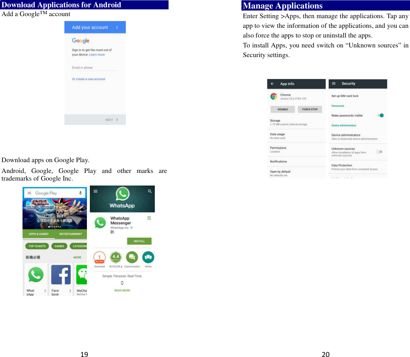 19 Download Applications for Android Add a Google™ account       Download apps on Google Play. Android,  Google,  Google  Play  and  other  marks  are trademarks of Google Inc.          20 Manage Applications   Enter Setting &gt;Apps, then manage the applications. Tap any app to view the information of the applications, and you can also force the apps to stop or uninstall the apps.   To install Apps, you need switch on “Unknown sources” in Security settings.          