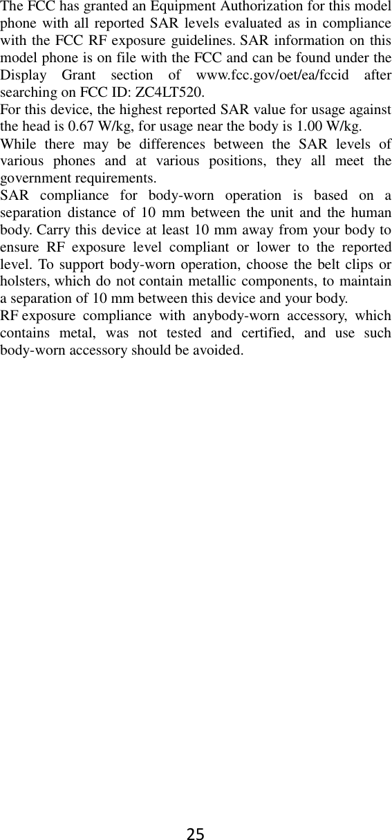 25 The FCC has granted an Equipment Authorization for this model phone with all reported SAR levels evaluated as in compliance with the FCC RF exposure guidelines. SAR information on this model phone is on file with the FCC and can be found under the Display  Grant  section  of  www.fcc.gov/oet/ea/fccid  after searching on FCC ID: ZC4LT520. For this device, the highest reported SAR value for usage against the head is 0.67 W/kg, for usage near the body is 1.00 W/kg. While  there  may  be  differences  between  the  SAR  levels  of various  phones  and  at  various  positions,  they  all  meet  the government requirements. SAR  compliance  for  body-worn  operation  is  based  on  a separation distance  of 10  mm  between  the unit and  the  human body. Carry this device at least 10 mm away from your body to ensure  RF  exposure  level  compliant  or  lower  to  the  reported level. To support body-worn operation, choose the belt clips or holsters, which do not contain metallic components, to maintain a separation of 10 mm between this device and your body.   RF exposure  compliance  with  anybody-worn  accessory,  which contains  metal,  was  not  tested  and  certified,  and  use  such body-worn accessory should be avoided.  