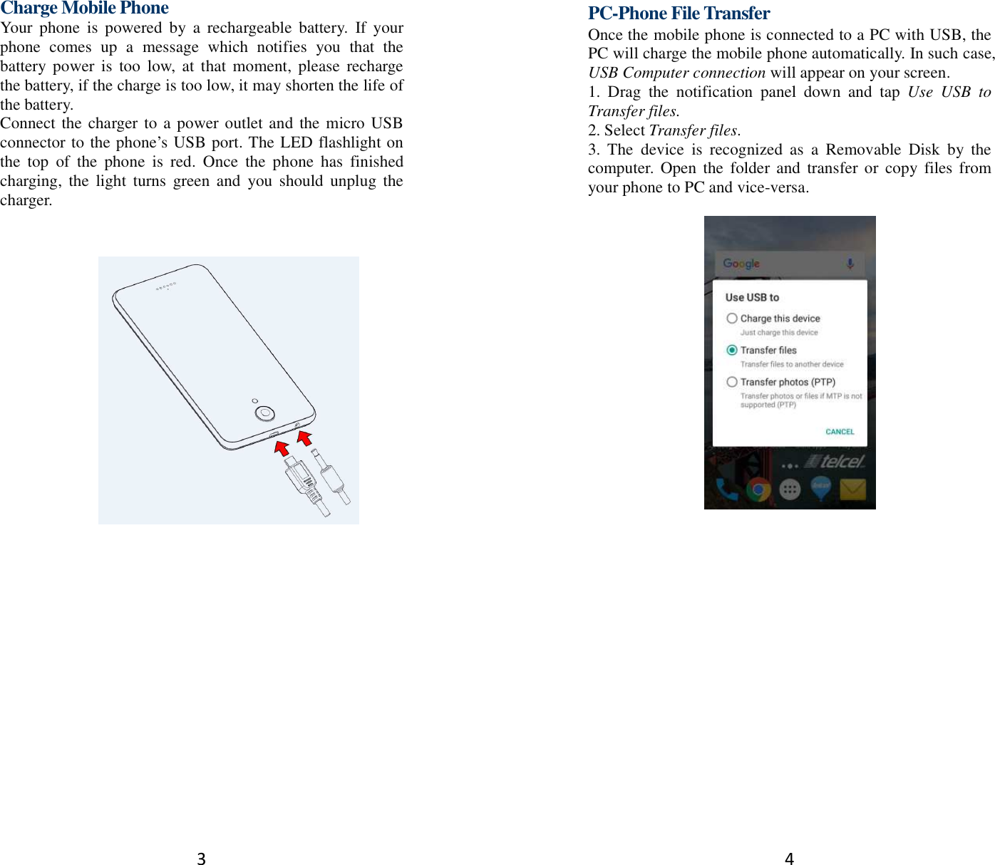 3 Charge Mobile Phone Your  phone  is  powered  by  a  rechargeable  battery.  If  your phone  comes  up  a  message  which  notifies  you  that  the battery power  is  too  low,  at  that  moment,  please  recharge the battery, if the charge is too low, it may shorten the life of the battery. Connect the charger to a power outlet and the micro USB connector to the phone’s USB port. The LED flashlight on the  top  of  the  phone  is  red.  Once  the  phone  has  finished charging,  the  light  turns  green and  you  should  unplug the charger.        4 PC-Phone File Transfer Once the mobile phone is connected to a PC with USB, the PC will charge the mobile phone automatically. In such case, USB Computer connection will appear on your screen.   1.  Drag  the  notification  panel  down  and  tap  Use  USB  to Transfer files. 2. Select Transfer files. 3.  The  device  is  recognized  as  a  Removable  Disk  by  the computer. Open  the  folder and  transfer or copy  files from your phone to PC and vice-versa.   