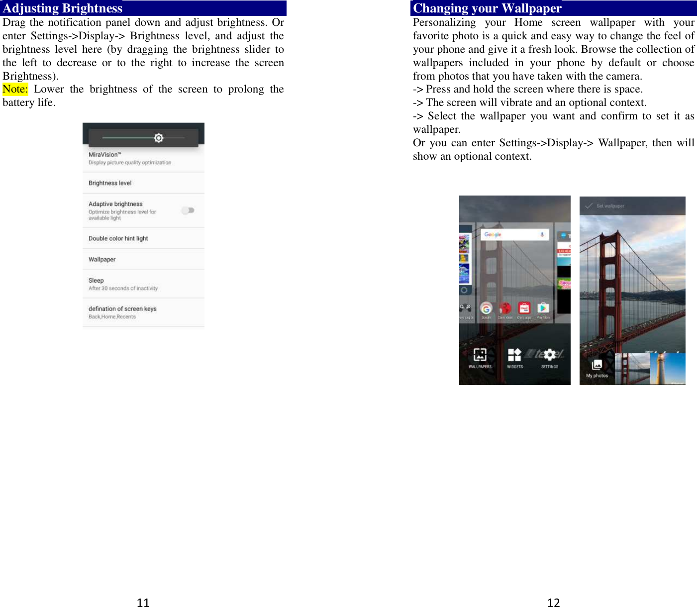 11 Adjusting Brightness Drag the notification panel down and adjust brightness. Or enter  Settings-&gt;Display-&gt;  Brightness  level,  and  adjust  the brightness  level  here  (by  dragging the  brightness  slider to the  left  to  decrease  or  to  the  right  to  increase  the  screen Brightness). Note:  Lower  the  brightness  of  the  screen  to  prolong  the battery life.     12 Changing your Wallpaper Personalizing  your  Home  screen  wallpaper  with  your favorite photo is a quick and easy way to change the feel of your phone and give it a fresh look. Browse the collection of wallpapers  included  in  your  phone  by  default  or  choose from photos that you have taken with the camera.   -&gt; Press and hold the screen where there is space. -&gt; The screen will vibrate and an optional context.         -&gt; Select the  wallpaper  you  want  and  confirm  to set it  as wallpaper. Or you can enter Settings-&gt;Display-&gt;  Wallpaper,  then will show an optional context.               