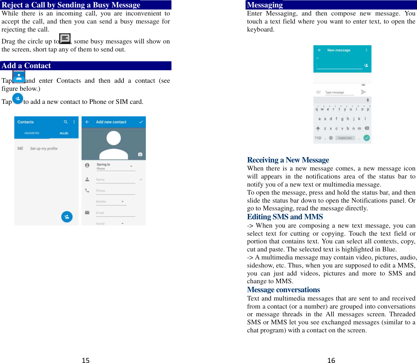 15 Reject a Call by Sending a Busy Message While  there  is  an  incoming  call,  you  are  inconvenient  to accept the call, and then you can send a busy message for rejecting the call. Drag the circle up to , some busy messages will show on the screen, short tap any of them to send out.    Add a Contact Tap and  enter  Contacts  and  then  add  a  contact  (see figure below.) Tap to add a new contact to Phone or SIM card.                   16 Messaging Enter  Messaging,  and  then  compose  new  message.  You touch a text field where you want to enter text, to open the keyboard.    Receiving a New Message   When there is a new message comes, a new message icon will  appears  in  the  notifications  area  of  the  status  bar  to notify you of a new text or multimedia message.   To open the message, press and hold the status bar, and then slide the status bar down to open the Notifications panel. Or go to Messaging, read the message directly. Editing SMS and MMS -&gt; When you are composing a new text message, you can select  text  for  cutting  or  copying.  Touch  the  text  field  or portion that contains text. You can select all contexts, copy, cut and paste. The selected text is highlighted in Blue. -&gt; A multimedia message may contain video, pictures, audio, sideshow, etc. Thus, when you are supposed to edit a MMS, you  can  just  add  videos,  pictures  and  more  to  SMS  and change to MMS. Message conversations   Text and multimedia messages that are sent to and received from a contact (or a number) are grouped into conversations or  message  threads  in  the  All  messages  screen.  Threaded SMS or MMS let you see exchanged messages (similar to a chat program) with a contact on the screen.   
