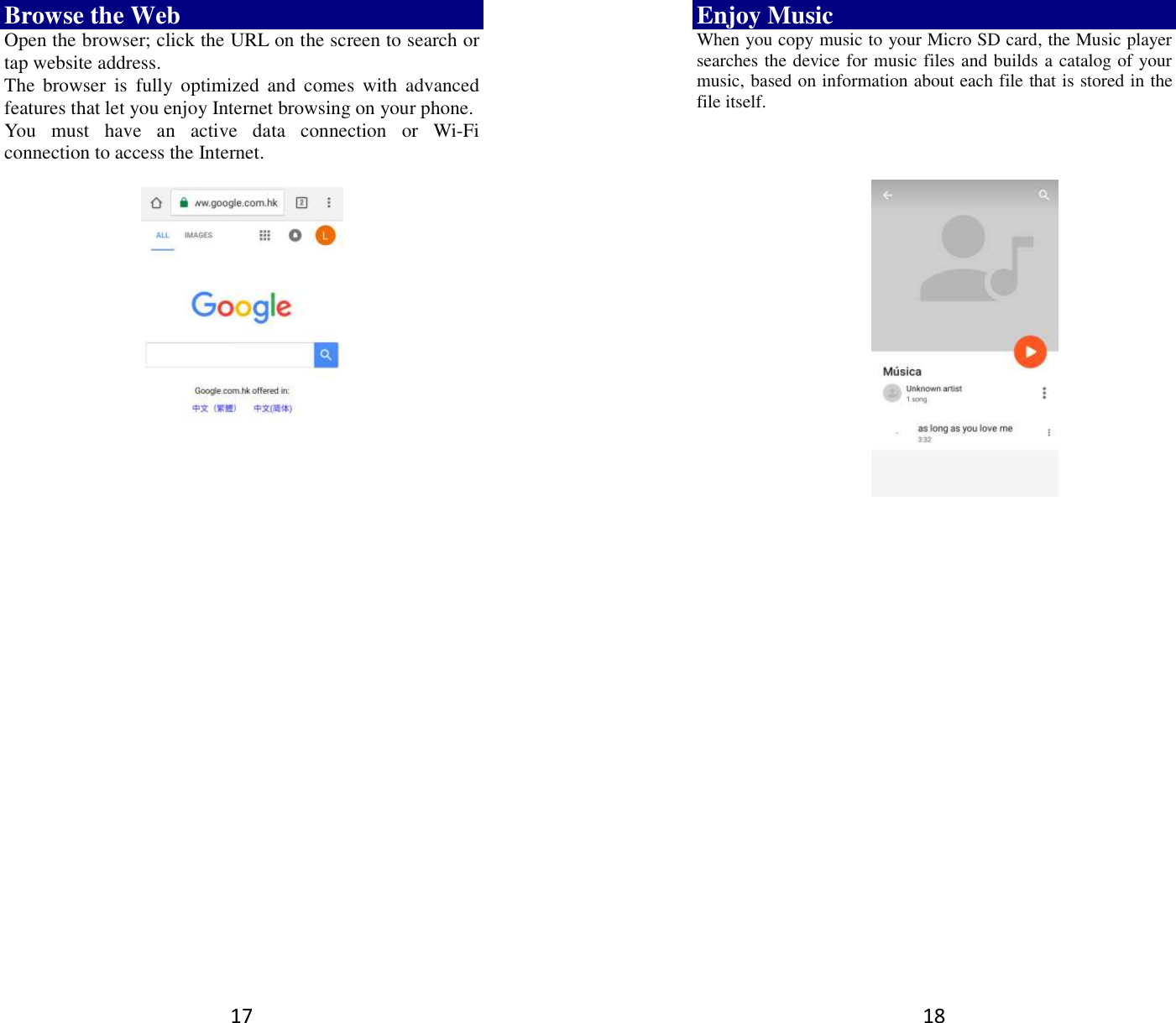 17 Browse the Web Open the browser; click the URL on the screen to search or tap website address.   The  browser  is  fully  optimized  and  comes  with  advanced features that let you enjoy Internet browsing on your phone.   You  must  have  an  active  data  connection  or  Wi-Fi connection to access the Internet.          18 Enjoy Music When you copy music to your Micro SD card, the Music player searches the device for music files and builds a catalog of your music, based on information about each file that is stored in the file itself.                