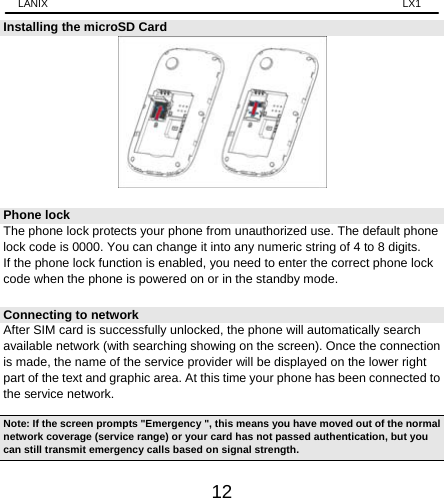 LANIX                                                                    LX1 12 Installing the microSD Card  Phone lock The phone lock protects your phone from unauthorized use. The default phone lock code is 0000. You can change it into any numeric string of 4 to 8 digits. If the phone lock function is enabled, you need to enter the correct phone lock code when the phone is powered on or in the standby mode. Connecting to network   After SIM card is successfully unlocked, the phone will automatically search available network (with searching showing on the screen). Once the connection is made, the name of the service provider will be displayed on the lower right part of the text and graphic area. At this time your phone has been connected to the service network.   Note: If the screen prompts &quot;Emergency &quot;, this means you have moved out of the normal network coverage (service range) or your card has not passed authentication, but you can still transmit emergency calls based on signal strength.   