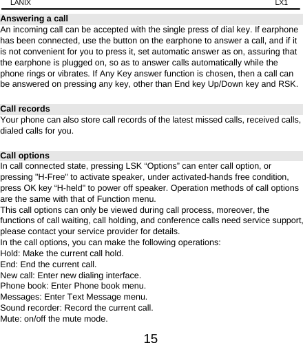 LANIX                                                                    LX1 15 Answering a call An incoming call can be accepted with the single press of dial key. If earphone has been connected, use the button on the earphone to answer a call, and if it is not convenient for you to press it, set automatic answer as on, assuring that the earphone is plugged on, so as to answer calls automatically while the phone rings or vibrates. If Any Key answer function is chosen, then a call can be answered on pressing any key, other than End key Up/Down key and RSK.   Call records Your phone can also store call records of the latest missed calls, received calls, dialed calls for you.   Call options In call connected state, pressing LSK “Options” can enter call option, or pressing &quot;H-Free&quot; to activate speaker, under activated-hands free condition, press OK key “H-held&quot; to power off speaker. Operation methods of call options are the same with that of Function menu.   This call options can only be viewed during call process, moreover, the functions of call waiting, call holding, and conference calls need service support, please contact your service provider for details.   In the call options, you can make the following operations:   Hold: Make the current call hold.   End: End the current call.   New call: Enter new dialing interface.   Phone book: Enter Phone book menu.   Messages: Enter Text Message menu.     Sound recorder: Record the current call.   Mute: on/off the mute mode. 