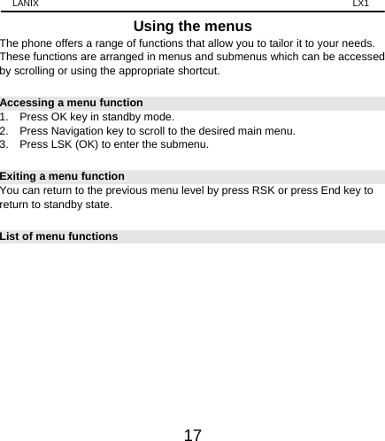 LANIX                                                                    LX1 17 Using the menus The phone offers a range of functions that allow you to tailor it to your needs. These functions are arranged in menus and submenus which can be accessed by scrolling or using the appropriate shortcut. Accessing a menu function 1.    Press OK key in standby mode. 2.    Press Navigation key to scroll to the desired main menu. 3.    Press LSK (OK) to enter the submenu. Exiting a menu function You can return to the previous menu level by press RSK or press End key to return to standby state. List of menu functions             