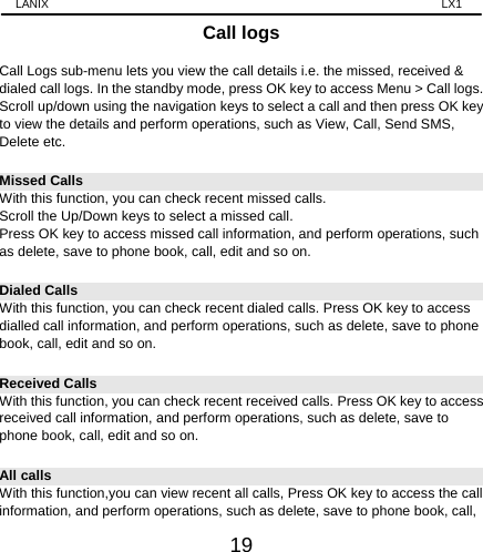 LANIX                                                                    LX1 19 Call logs  Call Logs sub-menu lets you view the call details i.e. the missed, received &amp; dialed call logs. In the standby mode, press OK key to access Menu &gt; Call logs. Scroll up/down using the navigation keys to select a call and then press OK key to view the details and perform operations, such as View, Call, Send SMS, Delete etc.   Missed Calls With this function, you can check recent missed calls. Scroll the Up/Down keys to select a missed call. Press OK key to access missed call information, and perform operations, such as delete, save to phone book, call, edit and so on. Dialed Calls With this function, you can check recent dialed calls. Press OK key to access dialled call information, and perform operations, such as delete, save to phone book, call, edit and so on. Received Calls With this function, you can check recent received calls. Press OK key to access received call information, and perform operations, such as delete, save to phone book, call, edit and so on. All calls With this function,you can view recent all calls, Press OK key to access the call information, and perform operations, such as delete, save to phone book, call, 