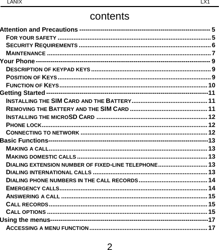 LANIX                                                                    LX1 2 contents Attention and Precautions --------------------------------------------------------------- 5FOR YOUR SAFETY ....................................................................................... 5SECURITY REQUIREMENTS ........................................................................... 6MAINTENANCE ............................................................................................. 7Your Phone ------------------------------------------------------------------------------------ 9DESCRIPTION OF KEYPAD KEYS .................................................................... 9POSITION OF KEYS ....................................................................................... 9FUNCTION OF KEYS ....................................................................................  10Getting Started ------------------------------------------------------------------------------ 11INSTALLING THE SIM CARD AND THE BATTERY ........................................... 11REMOVING THE BATTERY AND THE SIM CARD ............................................ 11INSTALLING THE MICROSD CARD ............................................................... 12PHONE LOCK .............................................................................................. 12CONNECTING TO NETWORK ........................................................................ 12Basic Functions ----------------------------------------------------------------------------- 13MAKING A CALL .......................................................................................... 13MAKING DOMESTIC CALLS .......................................................................... 13DIALING EXTENSION NUMBER OF FIXED-LINE TELEPHONE ............................ 13DIALING INTERNATIONAL CALLS ................................................................. 13DIALING PHONE NUMBERS IN THE CALL RECORDS .......................................  14EMERGENCY CALLS.................................................................................... 14ANSWERING A CALL ................................................................................... 15CALL RECORDS ..........................................................................................  15CALL OPTIONS ........................................................................................... 15Using the menus---------------------------------------------------------------------------- 17ACCESSING A MENU FUNCTION ................................................................... 17