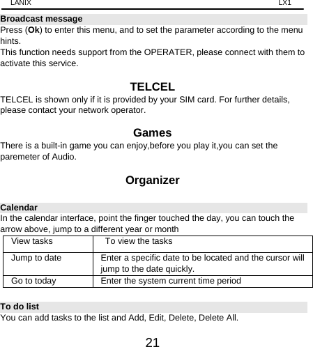 LANIX                                                                    LX1 21 Broadcast message Press (Ok) to enter this menu, and to set the parameter according to the menu hints. This function needs support from the OPERATER, please connect with them to activate this service.  TELCEL TELCEL is shown only if it is provided by your SIM card. For further details, please contact your network operator.  Games There is a built-in game you can enjoy,before you play it,you can set the paremeter of Audio.  Organizer Calendar In the calendar interface, point the finger touched the day, you can touch the arrow above, jump to a different year or month View tasks    To view the tasks Jump to date Enter a specific date to be located and the cursor will jump to the date quickly. Go to today Enter the system current time period To do list You can add tasks to the list and Add, Edit, Delete, Delete All.   