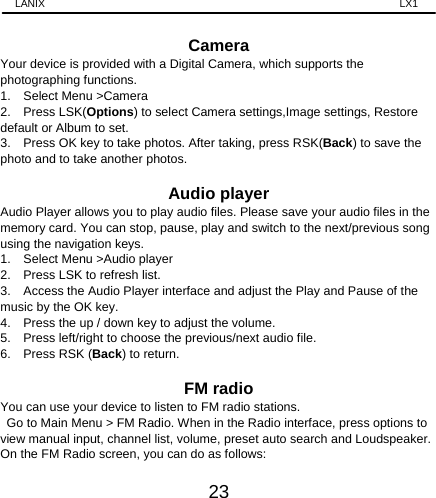 LANIX                                                                    LX1 23  Camera Your device is provided with a Digital Camera, which supports the photographing functions.   1.  Select Menu &gt;Camera 2.  Press LSK(Options) to select Camera settings,Image settings, Restore default or Album to set. 3.    Press OK key to take photos. After taking, press RSK(Back) to save the photo and to take another photos.    Audio player Audio Player allows you to play audio files. Please save your audio files in the memory card. You can stop, pause, play and switch to the next/previous song using the navigation keys. 1.    Select Menu &gt;Audio player   2.  Press LSK to refresh list. 3.    Access the Audio Player interface and adjust the Play and Pause of the music by the OK key.   4.    Press the up / down key to adjust the volume. 5.    Press left/right to choose the previous/next audio file. 6.  Press RSK (Back) to return.  FM radio You can use your device to listen to FM radio stations.   Go to Main Menu &gt; FM Radio. When in the Radio interface, press options to view manual input, channel list, volume, preset auto search and Loudspeaker. On the FM Radio screen, you can do as follows: 