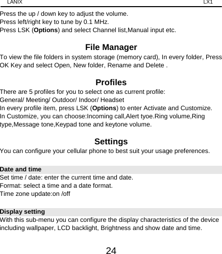 LANIX                                                                    LX1 24 Press the up / down key to adjust the volume. Press left/right key to tune by 0.1 MHz. Press LSK (Options) and select Channel list,Manual input etc.  File Manager To view the file folders in system storage (memory card), In every folder, Press OK Key and select Open, New folder, Rename and Delete .  Profiles There are 5 profiles for you to select one as current profile: General/ Meeting/ Outdoor/ Indoor/ Headset In every profile item, press LSK (Options) to enter Activate and Customize. In Customize, you can choose:Incoming call,Alert tyoe.Ring volume,Ring type,Message tone,Keypad tone and keytone volume.  Settings You can configure your cellular phone to best suit your usage preferences. Date and time Set time / date: enter the current time and date. Format: select a time and a date format. Time zone update:on /off Display setting With this sub-menu you can configure the display characteristics of the device including wallpaper, LCD backlight, Brightness and show date and time. 