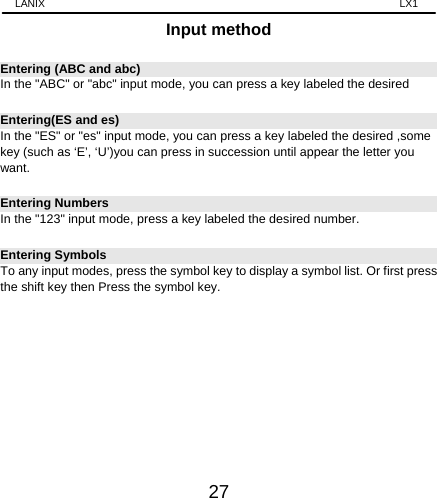 LANIX                                                                    LX1 27 Input method Entering (ABC and abc) In the &quot;ABC&quot; or &quot;abc&quot; input mode, you can press a key labeled the desired   Entering(ES and es) In the &quot;ES&quot; or &quot;es&quot; input mode, you can press a key labeled the desired ,some key (such as ‘E’, ‘U’)you can press in succession until appear the letter you want. Entering Numbers   In the &quot;123&quot; input mode, press a key labeled the desired number. Entering Symbols To any input modes, press the symbol key to display a symbol list. Or first press the shift key then Press the symbol key.            