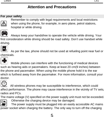 LANIX                                                                    LX1 5 Attention and Precautions For your safety        Remember to comply with legal requirements and local restrictions when using the phone, for example, in aero plane, petrol stations, hospital or while driving       Always keep your handsfree to operate the vehicle while driving. Your first consideration while driving should be road safety. Don’t use handset while driving.      As per the law, phone should not be used at refueling point near fuel or chemicals.     Mobile phones can interfere with the functioning of medical devices such as hearing aids or pacemakers. Keep at least 20 cm(9 inches) between the phone and pacemaker. When using the mobile phone hold it to the ear which is furthest away from the pacemaker. For more information, consult your doctor.      All wireless phones may be susceptible to interference, which could affect performance. The phone may cause interference in the vicinity of TV sets, radios and PCs. The mains voltage (V) specified on the power supply unit must not be exceeded. Otherwise the charging device may be damaged. The power supply must be plugged into an easily accessible AC mains power socket when charging the battery. The only way to turn off the charging 