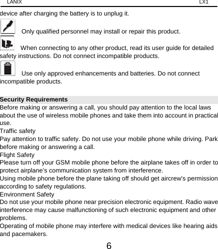 LANIX                                                                    LX1 6 device after charging the battery is to unplug it.     Only qualified personnel may install or repair this product.       When connecting to any other product, read its user guide for detailed safety instructions. Do not connect incompatible products.       Use only approved enhancements and batteries. Do not connect incompatible products.   Security Requirements Before making or answering a call, you should pay attention to the local laws about the use of wireless mobile phones and take them into account in practical use. Traffic safety Pay attention to traffic safety. Do not use your mobile phone while driving. Park before making or answering a call. Flight Safety Please turn off your GSM mobile phone before the airplane takes off in order to protect airplane’s communication system from interference.   Using mobile phone before the plane taking off should get aircrew’s permission according to safety regulations. Environment Safety Do not use your mobile phone near precision electronic equipment. Radio wave interference may cause malfunctioning of such electronic equipment and other problems.  Operating of mobile phone may interfere with medical devices like hearing aids and pacemakers. 