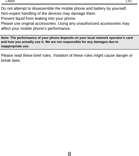 LANIX                                                                    LX1 8 Do not attempt to disassemble the mobile phone and battery by yourself. Non-expert handling of the devices may damage them. Prevent liquid from leaking into your phone. Please use original accessories. Using any unauthorized accessories may affect your mobile phone’s performance. Note: The performance of your phone depends on your local network operator’s card and how you actually use it. We are not responsible for any damages due to inappropriate use.   Please read these brief rules. Violation of these rules might cause danger or break laws.                  
