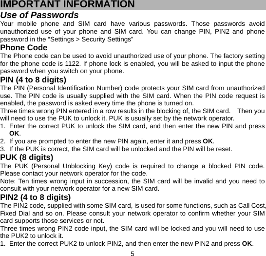  5 IMPORTANT INFORMATION Use of Passwords Your mobile phone and SIM card have various passwords. Those passwords avoid unauthorized use of your phone and SIM card. You can change PIN, PIN2 and phone password in the “Settings &gt; Security Settings” Phone Code The Phone code can be used to avoid unauthorized use of your phone. The factory setting for the phone code is 1122. If phone lock is enabled, you will be asked to input the phone password when you switch on your phone.   PIN (4 to 8 digits) The PIN (Personal Identification Number) code protects your SIM card from unauthorized use. The PIN code is usually supplied with the SIM card. When the PIN code request is enabled, the password is asked every time the phone is turned on. Three times wrong PIN entered in a row results in the blocking of, the SIM card.    Then you will need to use the PUK to unlock it. PUK is usually set by the network operator. 1.  Enter the correct PUK to unlock the SIM card, and then enter the new PIN and press OK. 2.  If you are prompted to enter the new PIN again, enter it and press OK. 3.  If the PUK is correct, the SIM card will be unlocked and the PIN will be reset. PUK (8 digits) The PUK (Personal Unblocking Key) code is required to change a blocked PIN code. Please contact your network operator for the code. Note: Ten times wrong input in succession, the SIM card will be invalid and you need to consult with your network operator for a new SIM card. PIN2 (4 to 8 digits) The PIN2 code, supplied with some SIM card, is used for some functions, such as Call Cost, Fixed Dial and so on. Please consult your network operator to confirm whether your SIM card supports those services or not.   Three times wrong PIN2 code input, the SIM card will be locked and you will need to use the PUK2 to unlock it. 1.  Enter the correct PUK2 to unlock PIN2, and then enter the new PIN2 and press OK. 