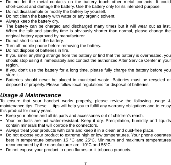  7   Do not let the metal contacts on the battery touch other metal contacts. It could short-circuit and damage the battery. Use the battery only for its intended purpose.   Do not disassemble or modify the battery by yourself.   Do not clean the battery with water or any organic solvent.   Always keep the battery dry.   The battery can be charged and discharged many times but it will wear out as last. When the talk and standby time is obviously shorter than normal, please change the original battery approved by manufacturer.   Do not short-circuit the battery.   Turn off mobile phone before removing the battery.   Do not dispose of batteries in fire.   If you smell anything strange from the battery or find that the battery is overheated, you should stop using it immediately and contact the authorized After Service Center in your region.   If you don’t use the battery for a long time, please fully charge the battery before you store it.   Batteries should never be placed in municipal waste. Batteries must be recycled or disposed of properly. Please follow local regulations for disposal of batteries.          Usage &amp; Maintenance To ensure that your handset works properly, please review the following usage &amp; maintenance tips. These      tips will help you to fulfill any warranty obligations and to enjoy this product for many years.   Keep your phone and all its parts and accessories out of children’s reach.   Your products are not water-resistant. Keep it dry. Precipitation, humidity and liquids contain minerals that will corrode the connectors.   Always treat your products with care and keep it in a clean and dust-free place.   Do not expose your product to extreme high or low temperatures. Your phone operates best in temperature between 15 °C and 25°C. Minimum and maximum temperatures recommended by the manufacturer are -10°C and 55°C.   Do not expose your product to open flames or lit tobacco products. 