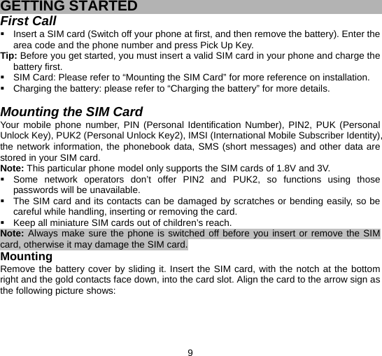  9  GETTING STARTED First Call   Insert a SIM card (Switch off your phone at first, and then remove the battery). Enter the area code and the phone number and press Pick Up Key. Tip: Before you get started, you must insert a valid SIM card in your phone and charge the battery first.   SIM Card: Please refer to “Mounting the SIM Card” for more reference on installation.   Charging the battery: please refer to “Charging the battery” for more details.  Mounting the SIM Card Your mobile phone number, PIN (Personal Identification Number), PIN2, PUK (Personal Unlock Key), PUK2 (Personal Unlock Key2), IMSI (International Mobile Subscriber Identity), the network information, the phonebook data, SMS (short messages) and other data are stored in your SIM card. Note: This particular phone model only supports the SIM cards of 1.8V and 3V.   Some network operators don’t offer PIN2 and PUK2, so functions using those passwords will be unavailable.   The SIM card and its contacts can be damaged by scratches or bending easily, so be careful while handling, inserting or removing the card.   Keep all miniature SIM cards out of children’s reach. Note: Always make sure the phone is switched off before you insert or remove the SIM card, otherwise it may damage the SIM card. Mounting Remove the battery cover by sliding it. Insert the SIM card, with the notch at the bottom right and the gold contacts face down, into the card slot. Align the card to the arrow sign as the following picture shows: 
