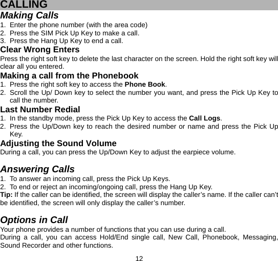  12  CALLING Making Calls 1.  Enter the phone number (with the area code) 2.  Press the SIM Pick Up Key to make a call. 3.  Press the Hang Up Key to end a call. Clear Wrong Enters Press the right soft key to delete the last character on the screen. Hold the right soft key will clear all you entered. Making a call from the Phonebook   1.  Press the right soft key to access the Phone Book. 2.  Scroll the Up/ Down key to select the number you want, and press the Pick Up Key to call the number. Last Number Redial 1.  In the standby mode, press the Pick Up Key to access the Call Logs. 2.  Press the Up/Down key to reach the desired number or name and press the Pick Up Key. Adjusting the Sound Volume During a call, you can press the Up/Down Key to adjust the earpiece volume.  Answering Calls 1.  To answer an incoming call, press the Pick Up Keys. 2.  To end or reject an incoming/ongoing call, press the Hang Up Key. Tip: If the caller can be identified, the screen will display the caller’s name. If the caller can’t be identified, the screen will only display the caller’s number.    Options in Call Your phone provides a number of functions that you can use during a call. During a call, you can access Hold/End single call, New Call, Phonebook, Messaging, Sound Recorder and other functions. 