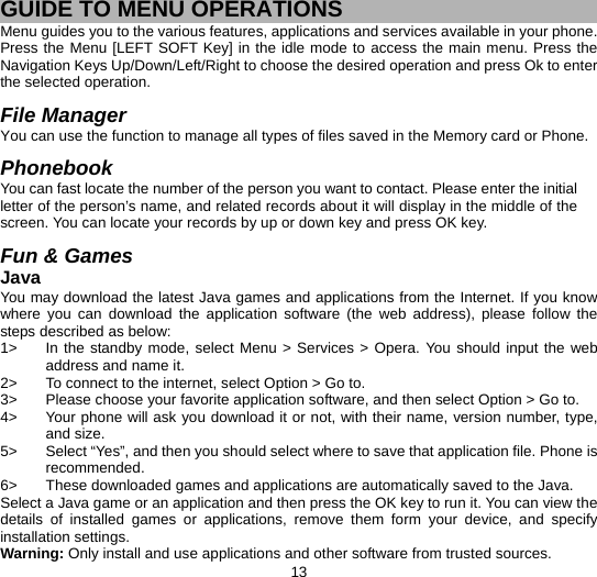  13 GUIDE TO MENU OPERATIONS Menu guides you to the various features, applications and services available in your phone. Press the Menu [LEFT SOFT Key] in the idle mode to access the main menu. Press the Navigation Keys Up/Down/Left/Right to choose the desired operation and press Ok to enter the selected operation.  File Manager You can use the function to manage all types of files saved in the Memory card or Phone.  Phonebook You can fast locate the number of the person you want to contact. Please enter the initial letter of the person’s name, and related records about it will display in the middle of the screen. You can locate your records by up or down key and press OK key.    Fun &amp; Games Java You may download the latest Java games and applications from the Internet. If you know where you can download the application software (the web address), please follow the steps described as below: 1&gt;  In the standby mode, select Menu &gt; Services &gt; Opera. You should input the web address and name it. 2&gt;  To connect to the internet, select Option &gt; Go to. 3&gt;  Please choose your favorite application software, and then select Option &gt; Go to.   4&gt;  Your phone will ask you download it or not, with their name, version number, type, and size.   5&gt;  Select “Yes”, and then you should select where to save that application file. Phone is recommended.  6&gt;  These downloaded games and applications are automatically saved to the Java. Select a Java game or an application and then press the OK key to run it. You can view the details of installed games or applications, remove them form your device, and specify installation settings. Warning: Only install and use applications and other software from trusted sources.   