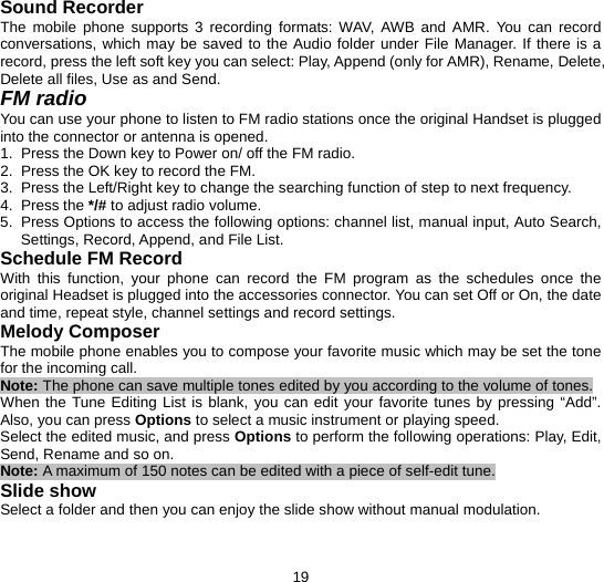  19 Sound Recorder The mobile phone supports 3 recording formats: WAV, AWB and AMR. You can record conversations, which may be saved to the Audio folder under File Manager. If there is a record, press the left soft key you can select: Play, Append (only for AMR), Rename, Delete, Delete all files, Use as and Send. FM radio You can use your phone to listen to FM radio stations once the original Handset is plugged into the connector or antenna is opened. 1.  Press the Down key to Power on/ off the FM radio.   2.  Press the OK key to record the FM.   3.  Press the Left/Right key to change the searching function of step to next frequency. 4. Press the */# to adjust radio volume. 5.  Press Options to access the following options: channel list, manual input, Auto Search, Settings, Record, Append, and File List.   Schedule FM Record With this function, your phone can record the FM program as the schedules once the original Headset is plugged into the accessories connector. You can set Off or On, the date and time, repeat style, channel settings and record settings. Melody Composer The mobile phone enables you to compose your favorite music which may be set the tone for the incoming call.   Note: The phone can save multiple tones edited by you according to the volume of tones. When the Tune Editing List is blank, you can edit your favorite tunes by pressing “Add”. Also, you can press Options to select a music instrument or playing speed. Select the edited music, and press Options to perform the following operations: Play, Edit, Send, Rename and so on. Note: A maximum of 150 notes can be edited with a piece of self-edit tune. Slide show Select a folder and then you can enjoy the slide show without manual modulation.   