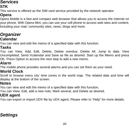  20 Services STK  This service is offered as the SIM card service provided by the network operator. Opera Opera Mobile is a fast and compact web browser that allows you to access the Internet on your phone. With Opera Mini, you can use your cell phone to access web sites and content, including your mail, community sites, news, blogs and more.  Organizer Calendar You can view and edit the memo of a specified date with this function. Tasks You can View, Add, Edit, Delete, Delete overdue, Delete All, Jump to date, View Uncompleted, Send Vcalendar and Save as file as desired. Start up the Memo and press OK. Press Option to access the next step to add a new memo. Alarm The mobile phone provides several alarms and you can set them as your need. World Clock Scroll to browse every city’ time zones in the world map. The related date and time will display at the bottom of the screen. Notes You can view and edit the memo of a specified date with this function, You can View, Edit, add a new note, Mark several, and Delete as desired. UDX agent You can export or import UDX file by UDX agent, Please refer to “Help” for more details.     Settings 