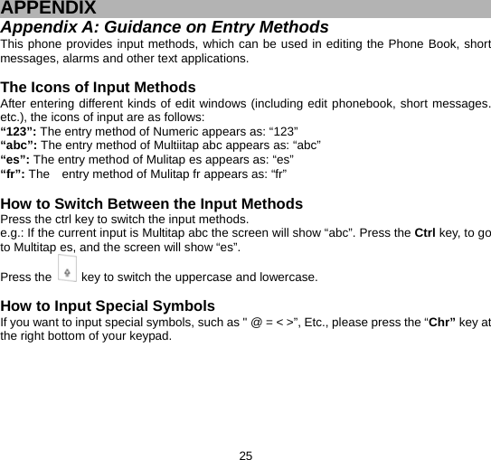  25  APPENDIX Appendix A: Guidance on Entry Methods This phone provides input methods, which can be used in editing the Phone Book, short messages, alarms and other text applications.    The Icons of Input Methods After entering different kinds of edit windows (including edit phonebook, short messages. etc.), the icons of input are as follows: “123”: The entry method of Numeric appears as: “123” “abc”: The entry method of Multiitap abc appears as: “abc” “es”: The entry method of Mulitap es appears as: “es” “fr”: The    entry method of Mulitap fr appears as: “fr”  How to Switch Between the Input Methods Press the ctrl key to switch the input methods. e.g.: If the current input is Multitap abc the screen will show “abc”. Press the Ctrl key, to go to Multitap es, and the screen will show “es”.   Press the    key to switch the uppercase and lowercase.  How to Input Special Symbols If you want to input special symbols, such as &quot; @ = &lt; &gt;”, Etc., please press the “Chr” key at the right bottom of your keypad.     