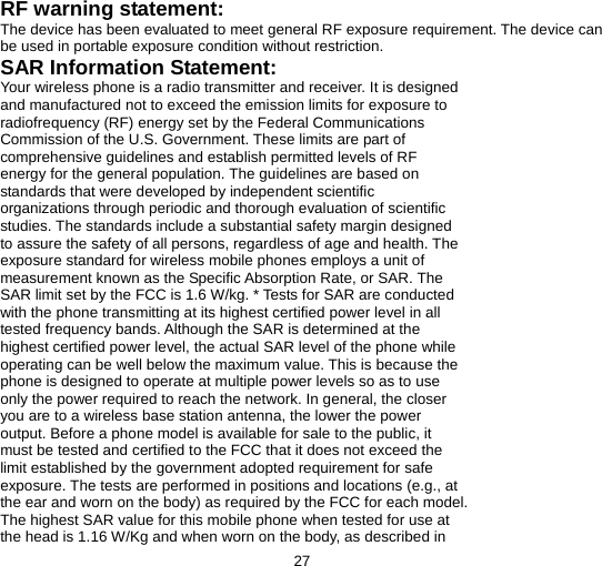  27  RF warning statement: The device has been evaluated to meet general RF exposure requirement. The device can be used in portable exposure condition without restriction. SAR Information Statement: Your wireless phone is a radio transmitter and receiver. It is designed and manufactured not to exceed the emission limits for exposure to radiofrequency (RF) energy set by the Federal Communications Commission of the U.S. Government. These limits are part of comprehensive guidelines and establish permitted levels of RF energy for the general population. The guidelines are based on standards that were developed by independent scientific organizations through periodic and thorough evaluation of scientific studies. The standards include a substantial safety margin designed to assure the safety of all persons, regardless of age and health. The exposure standard for wireless mobile phones employs a unit of measurement known as the Specific Absorption Rate, or SAR. The SAR limit set by the FCC is 1.6 W/kg. * Tests for SAR are conducted with the phone transmitting at its highest certified power level in all tested frequency bands. Although the SAR is determined at the highest certified power level, the actual SAR level of the phone while operating can be well below the maximum value. This is because the phone is designed to operate at multiple power levels so as to use only the power required to reach the network. In general, the closer you are to a wireless base station antenna, the lower the power output. Before a phone model is available for sale to the public, it must be tested and certified to the FCC that it does not exceed the limit established by the government adopted requirement for safe exposure. The tests are performed in positions and locations (e.g., at the ear and worn on the body) as required by the FCC for each model. The highest SAR value for this mobile phone when tested for use at the head is 1.16 W/Kg and when worn on the body, as described in 
