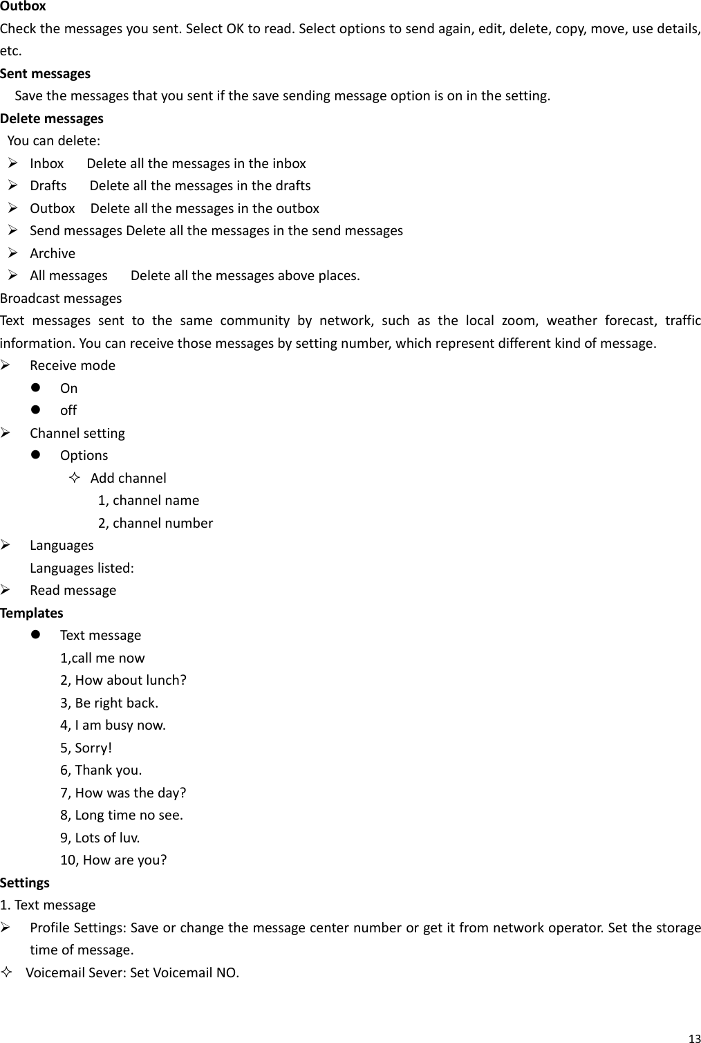 13OutboxCheckthemessagesyousent.SelectOKtoread.Selectoptionstosendagain,edit,delete,copy,move,usedetails,etc.SentmessagesSavethemessagesthatyousentifthesavesendingmessageoptionisoninthesetting.DeletemessagesYoucandelete:¾ InboxDeleteallthemessagesintheinbox¾ DraftsDeleteallthemessagesinthedrafts¾ OutboxDeleteallthemessagesintheoutbox¾ SendmessagesDeleteallthemessagesinthesendmessages¾ Archive¾ AllmessagesDeleteallthemessagesaboveplaces.BroadcastmessagesTex tmessagessenttothesamecommunitybynetwork,suchasthelocalzoom,weatherforecast,trafficinformation.Youcanreceivethosemessagesbysettingnumber,whichrepresentdifferentkindofmessage.¾ Receivemodez Onz off¾ Channelsettingz Options Addchannel1,channelname2,channelnumber¾ LanguagesLanguageslisted:¾ ReadmessageTemplatesz Tex tmessage1,callmenow2,Howaboutlunch?3,Berightback.4,Iambusynow.5,Sorry!6,Thankyou.7,Howwastheday?8,Longtimenosee.9,Lotsofluv.10,Howareyou?Settings1.Tex t message¾ ProfileSettings:Saveorchangethemessagecenternumberorgetitfromnetworkoperator.Setthestoragetimeofmessage. VoicemailSever:SetVoicemailNO.