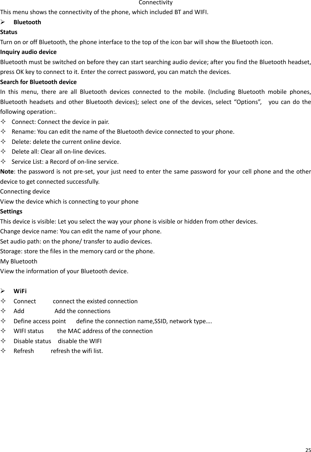 25ConnectivityThismenushowstheconnectivityofthephone,whichincludedBTandWIFI.¾ BluetoothStatusTurnonoroffBluetooth,thephoneinterfacetothetopoftheiconbarwillshowtheBluetoothicon.InquiryaudiodeviceBluetoothmustbeswitchedonbeforetheycanstartsearchingaudiodevice;afteryoufindtheBluetoothheadset,pressOKkeytoconnecttoit.Enterthecorrectpassword,youcanmatchthedevices.SearchforBluetoothdeviceInthismenu,thereareallBluetoothdevicesconnectedtothemobile.(IncludingBluetoothmobilephones,BluetoothheadsetsandotherBluetoothdevices);selectoneofthedevices,select“Options”,youcandothefollowingoperation:. Connect:Connectthedeviceinpair. Rename:YoucaneditthenameoftheBluetoothdeviceconnectedtoyourphone. Delete:deletethecurrentonlinedevice. Deleteall:Clearallon‐linedevices. ServiceList:aRecordofon‐lineservice.Note:thepasswordisnotpre‐set,yourjustneedtoenterthesamepasswordforyourcellphoneandtheotherdevicetogetconnectedsuccessfully.ConnectingdeviceViewthedevicewhichisconnectingtoyourphoneSettingsThisdeviceisvisible:Letyouselectthewayyourphoneisvisibleorhiddenfromotherdevices.Changedevicename:Youcaneditthenameofyourphone.Setaudiopath:onthephone/transfertoaudiodevices.Storage:storethefilesinthememorycardorthephone.MyBluetoothViewtheinformationofyourBluetoothdevice.¾ WiFi Connectconnecttheexistedconnection AddAddtheconnections Defineaccesspointdefinetheconnectionname,SSID,networktype…. WIFIstatustheMACaddressoftheconnection DisablestatusdisabletheWIFI Refreshrefreshthewifilist.