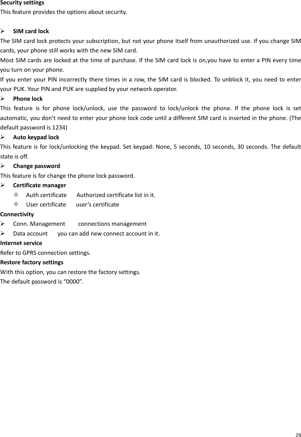 29SecuritysettingsThisfeatureprovidestheoptionsaboutsecurity.¾ SIMcardlockTheSIMcardlockprotectsyoursubscription,butnotyourphoneitselffromunauthorizeduse.IfyouchangeSIMcards,yourphonestillworkswiththenewSIMcard.MostSIMcardsarelockedatthetimeofpurchase.IftheSIMcardlockison,youhavetoenteraPINeverytimeyouturnonyourphone.IfyouenteryourPINincorrectlytheretimesinarow,theSIMcardisblocked.Tounblockit,youneedtoenteryourPUK.YourPINandPUKaresuppliedbyyournetworkoperator.¾ PhonelockThisfeatureisforphonelock/unlock,usethepasswordtolock/unlockthephone.Ifthephonelockissetautomatic,youdon’tneedtoenteryourphonelockcodeuntiladifferentSIMcardisinsertedinthephone.(Thedefaultpasswordis1234)¾ AutokeypadlockThisfeatureisforlock/unlockingthekeypad.Setkeypad:None,5seconds,10seconds,30seconds.Thedefaultstateisoff.¾ ChangepasswordThisfeatureisforchangethephonelockpassword.¾ Certificatemanager AuthcertificateAuthorizedcertificatelistinit. Usercertificateuser’scertificateConnectivity¾ Conn.Managementconnectionsmanagement¾ Dataaccountyoucanaddnewconnectaccountinit.InternetserviceRefertoGPRSconnectionsettings.RestorefactorysettingsWiththisoption,youcanrestorethefactorysettings.Thedefaultpasswordis“0000”.