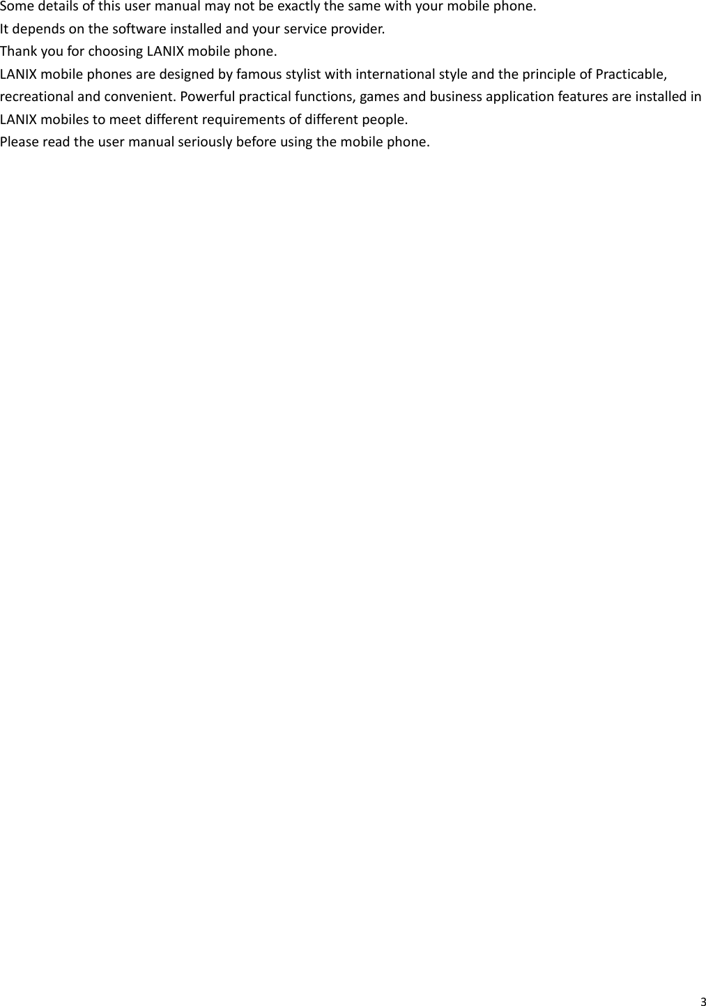 3Somedetailsofthisusermanualmaynotbeexactlythesamewithyourmobilephone.Itdependsonthesoftwareinstalledandyourserviceprovider.ThankyouforchoosingLANIXmobilephone.LANIXmobilephonesaredesignedbyfamousstylistwithinternationalstyleandtheprincipleofPracticable,recreationalandconvenient.Powerfulpracticalfunctions,gamesandbusinessapplicationfeaturesareinstalledinLANIXmobilestomeetdifferentrequirementsofdifferentpeople.Pleasereadtheusermanualseriouslybeforeusingthemobilephone.