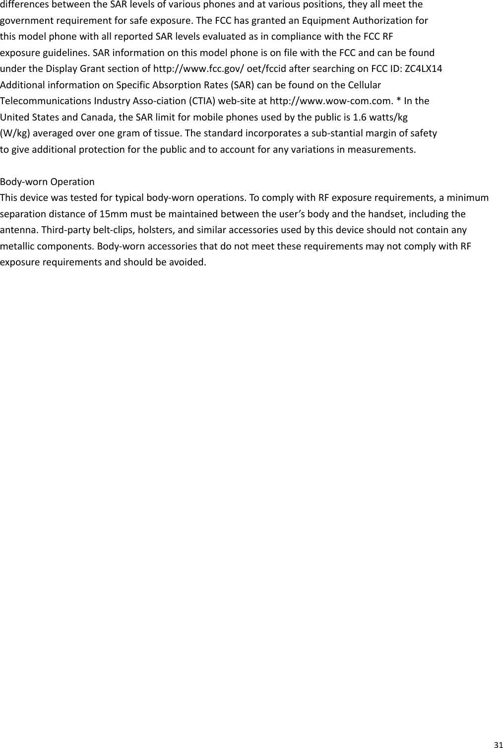 31differencesbetweentheSARlevelsofvariousphonesandatvariouspositions,theyallmeetthegovernmentrequirementforsafeexposure.TheFCChasgrantedanEquipmentAuthorizationforthismodelphonewithallreportedSARlevelsevaluatedasincompliancewiththeFCCRFexposureguidelines.SARinformationonthismodelphoneisonfilewiththeFCCandcanbefoundundertheDisplayGrantsectionofhttp://www.fcc.gov/oet/fccidaftersearchingonFCCID:ZC4LX14AdditionalinformationonSpecificAbsorptionRates(SAR)canbefoundontheCellularTelecommunicationsIndustryAsso‐ciation(CTIA)web‐siteathttp://www.wow‐com.com.*IntheUnitedStatesandCanada,theSARlimitformobilephonesusedbythepublicis1.6watts/kg(W/kg)averagedoveronegramoftissue.Thestandardincorporatesasub‐stantialmarginofsafetytogiveadditionalprotectionforthepublicandtoaccountforanyvariationsinmeasurements.Body‐wornOperationThisdevicewastestedfortypicalbody‐wornoperations.TocomplywithRFexposurerequirements,aminimumseparationdistanceof15mmmustbemaintainedbetweentheuser’sbodyandthehandset,includingtheantenna.Third‐partybelt‐clips,holsters,andsimilaraccessoriesusedbythisdeviceshouldnotcontainanymetalliccomponents.Body‐wornaccessoriesthatdonotmeettheserequirementsmaynotcomplywithRFexposurerequirementsandshouldbeavoided.