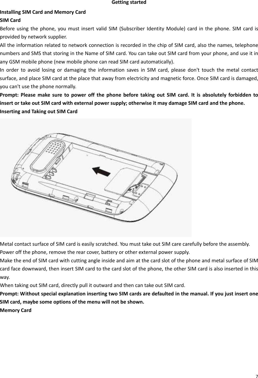 7GettingstartedInstallingSIMCardandMemoryCardSIMCardBeforeusingthephone,youmustinsertvalidSIM(SubscriberIdentityModule)cardinthephone.SIMcardisprovidedbynetworksupplier.AlltheinformationrelatedtonetworkconnectionisrecordedinthechipofSIMcard,alsothenames,telephonenumbersandSMSthatstoringintheNameofSIMcard.YoucantakeoutSIMcardfromyourphone,anduseitinanyGSMmobilephone(newmobilephonecanreadSIMcardautomatically).InordertoavoidlosingordamagingtheinformationsavesinSIMcard,pleasedon&apos;ttouchthemetalcontactsurface,andplaceSIMcardattheplacethatawayfromelectricityandmagneticforce.OnceSIMcardisdamaged,youcan&apos;tusethephonenormally.Prompt:PleasemakesuretopoweroffthephonebeforetakingoutSIMcard.ItisabsolutelyforbiddentoinsertortakeoutSIMcardwithexternalpowersupply;otherwiseitmaydamageSIMcardandthephone.InsertingandTakingoutSIMCardMetalcontactsurfaceofSIMcardiseasilyscratched.YoumusttakeoutSIMcarecarefullybeforetheassembly.Poweroffthephone,removetherearcover,batteryorotherexternalpowersupply.MaketheendofSIMcardwithcuttingangleinsideandaimatthecardslotofthephoneandmetalsurfaceofSIMcardfacedownward,theninsertSIMcardtothecardslotofthephone,theotherSIMcardisalsoinsertedinthisway.WhentakingoutSIMcard,directlypullitoutwardandthencantakeoutSIMcard.Prompt:WithoutspecialexplanationinsertingtwoSIMcardsaredefaultedinthemanual.IfyoujustinsertoneSIMcard,maybesomeoptionsofthemenuwillnotbeshown.MemoryCard