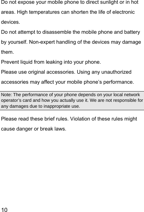  10  Do not expose your mobile phone to direct sunlight or in hot areas. High temperatures can shorten the life of electronic devices. Do not attempt to disassemble the mobile phone and battery by yourself. Non-expert handling of the devices may damage them. Prevent liquid from leaking into your phone. Please use original accessories. Using any unauthorized accessories may affect your mobile phone’s performance. Note: The performance of your phone depends on your local network operator’s card and how you actually use it. We are not responsible for any damages due to inappropriate use.   Please read these brief rules. Violation of these rules might cause danger or break laws.  