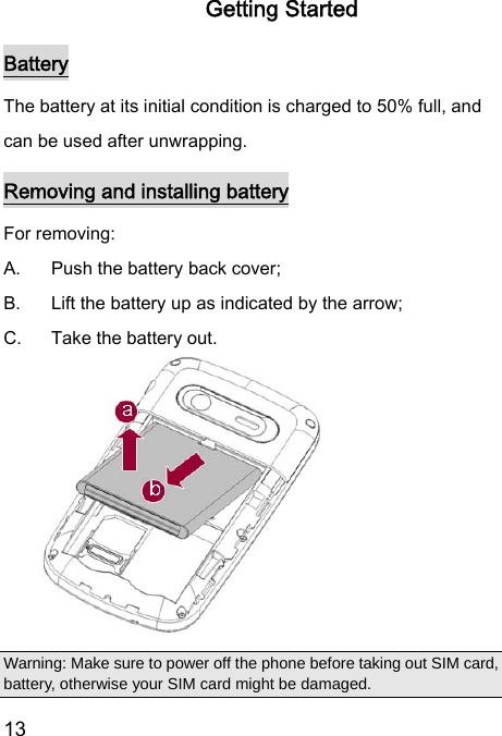  13  Getting Started Battery The battery at its initial condition is charged to 50% full, and can be used after unwrapping.   Removing and installing battery For removing:   A.  Push the battery back cover;   B.  Lift the battery up as indicated by the arrow;   C.  Take the battery out.         Warning: Make sure to power off the phone before taking out SIM card, battery, otherwise your SIM card might be damaged. 